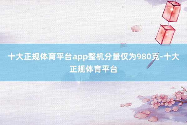 十大正规体育平台app整机分量仅为980克-十大正规体育平台