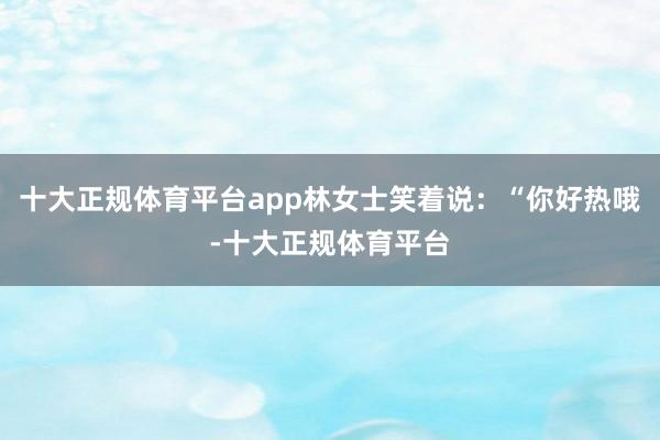 十大正规体育平台app林女士笑着说：“你好热哦-十大正规体育平台